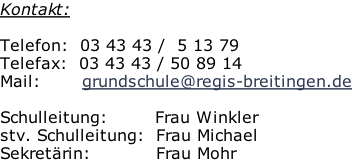 Kontakt:  Telefon:  03 43 43 /  5 13 79 Telefax:  03 43 43 / 50 89 14 Mail:       grundschule@regis-breitingen.de  Schulleitung:								Frau Winkler stv. Schulleitung:		Frau Michael Sekretärin:											Frau Mohr